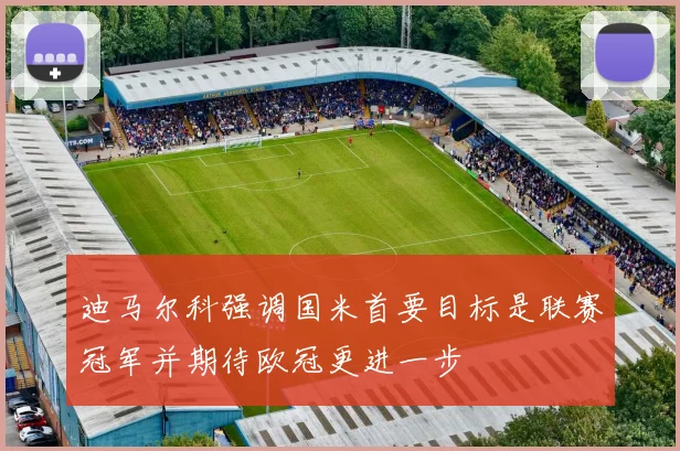迪马尔科强调国米首要目标是联赛冠军并期待欧冠更进一步