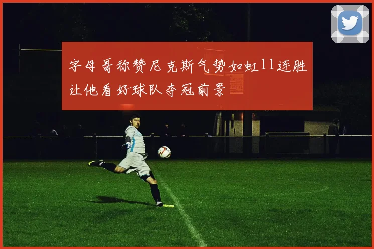 字母哥称赞尼克斯气势如虹11连胜让他看好球队夺冠前景