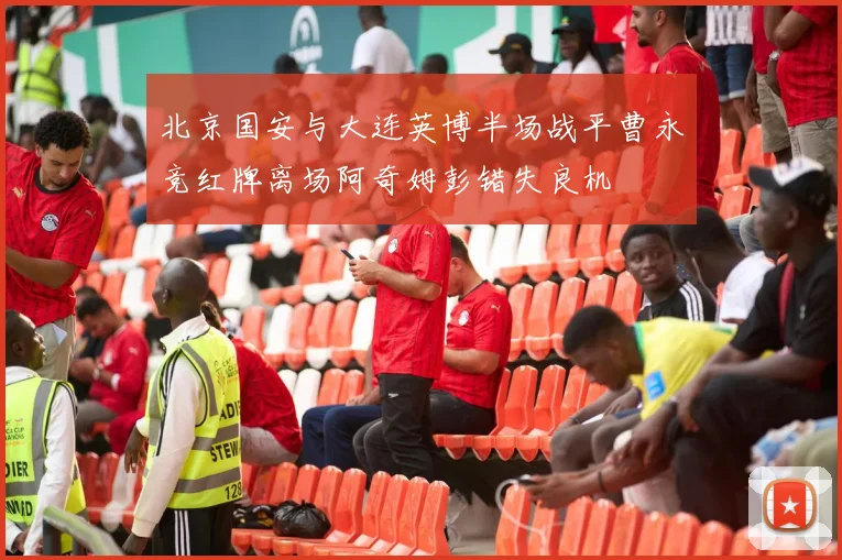 北京国安与大连英博半场战平曹永竞红牌离场阿奇姆彭错失良机