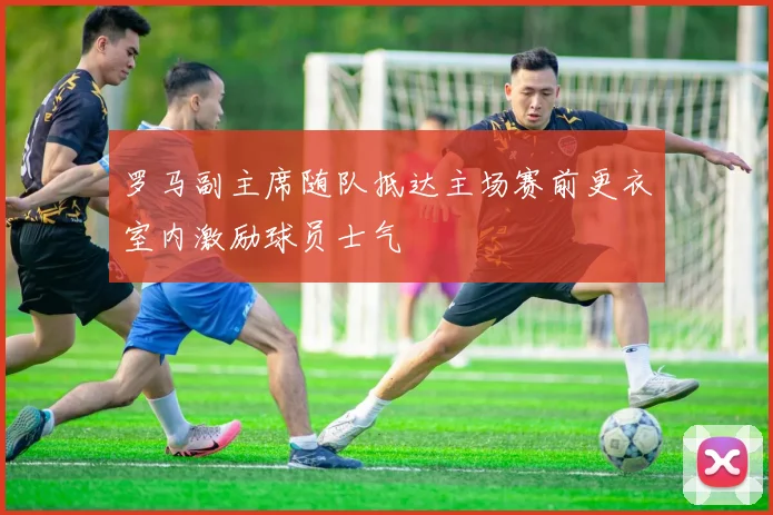 罗马副主席随队抵达主场赛前更衣室内激励球员士气
