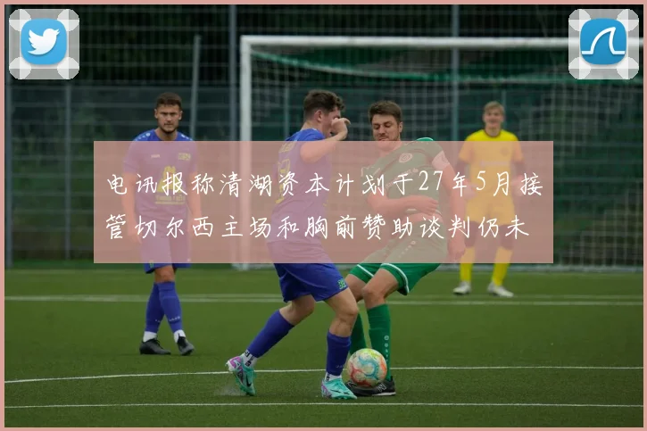 电讯报称清湖资本计划于27年5月接管切尔西主场和胸前赞助谈判仍未取得进展
