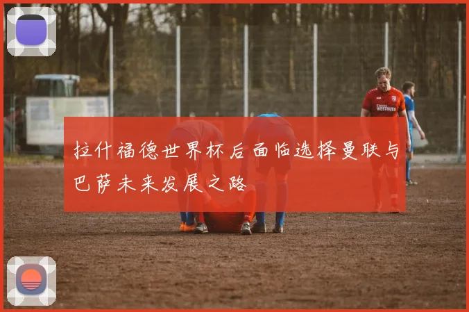 拉什福德世界杯后面临选择曼联与巴萨未来发展之路