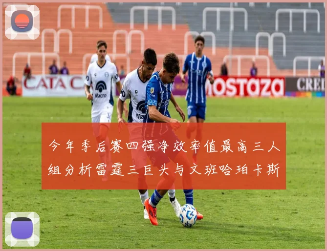 今年季后赛四强净效率值最高三人组分析雷霆三巨头与文班哈珀卡斯尔的表现对比