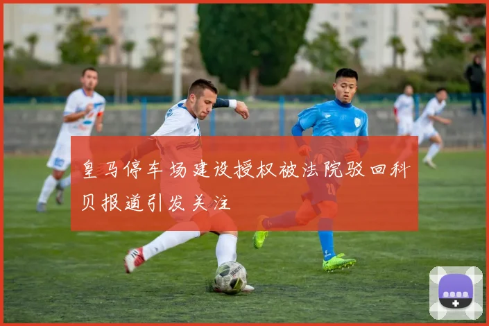 皇马停车场建设授权被法院驳回科贝报道引发关注