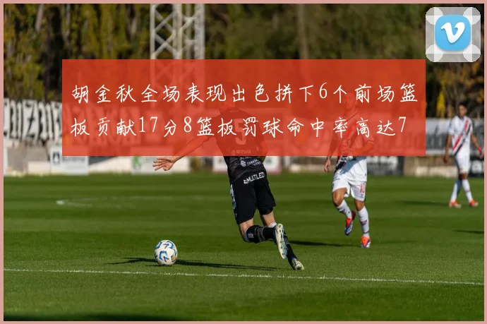 胡金秋全场表现出色拼下6个前场篮板贡献17分8篮板罚球命中率高达75