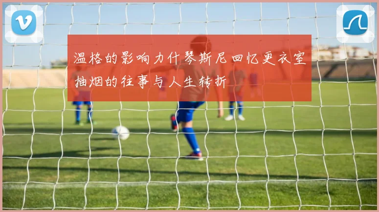 温格的影响力什琴斯尼回忆更衣室抽烟的往事与人生转折