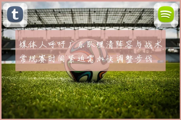 媒体人呼吁广东队理清阵容与战术常规赛时间紧迫需加快调整步伐