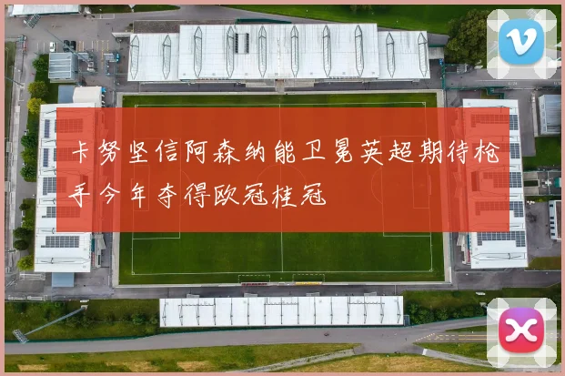卡努坚信阿森纳能卫冕英超期待枪手今年夺得欧冠桂冠