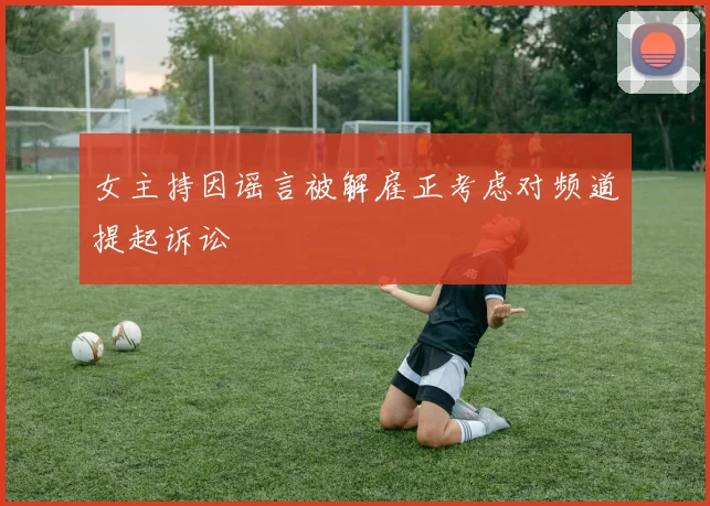女主持因谣言被解雇正考虑对频道提起诉讼