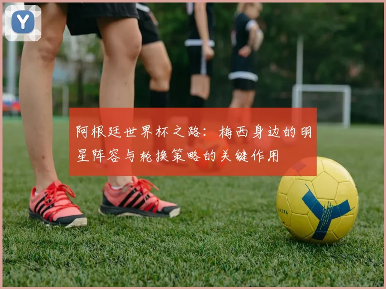 阿根廷世界杯之路：梅西身边的明星阵容与轮换策略的关键作用