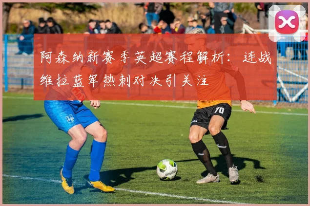 阿森纳新赛季英超赛程解析：连战维拉蓝军热刺对决引关注