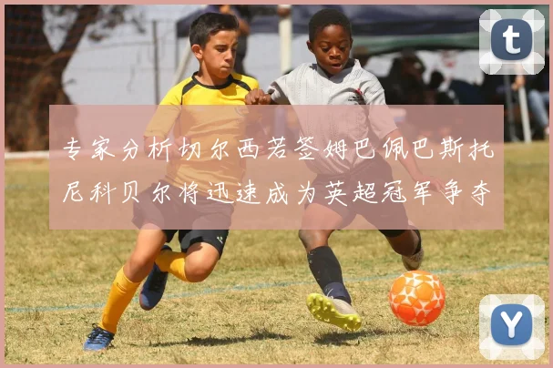 专家分析切尔西若签姆巴佩巴斯托尼科贝尔将迅速成为英超冠军争夺者