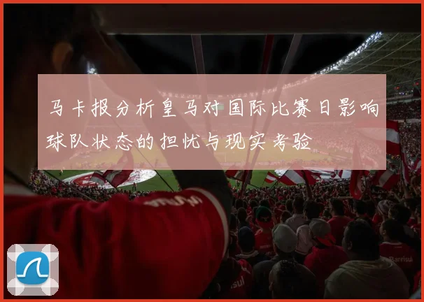 马卡报分析皇马对国际比赛日影响球队状态的担忧与现实考验