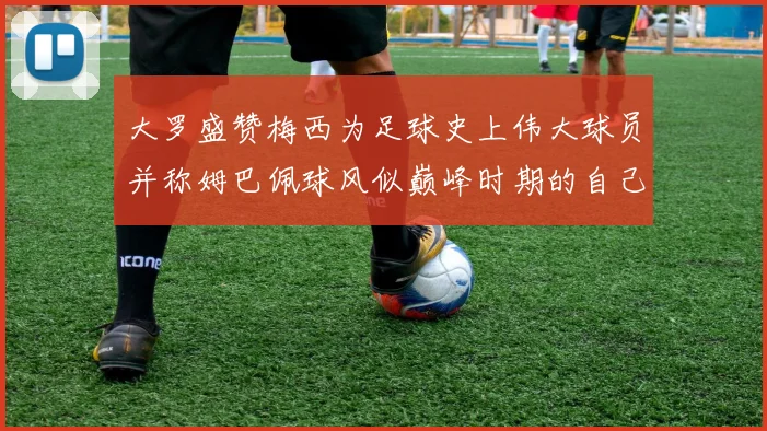 大罗盛赞梅西为足球史上伟大球员并称姆巴佩球风似巅峰时期的自己