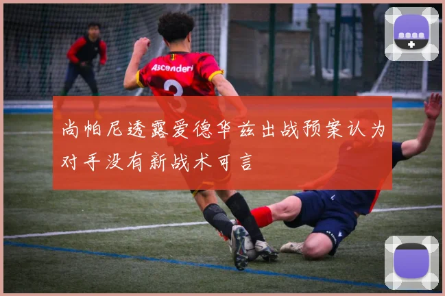 尚帕尼透露爱德华兹出战预案认为对手没有新战术可言