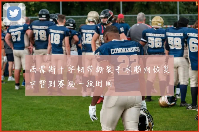 西蒙斯十字韧带撕裂手术顺利恢复中暂别赛场一段时间
