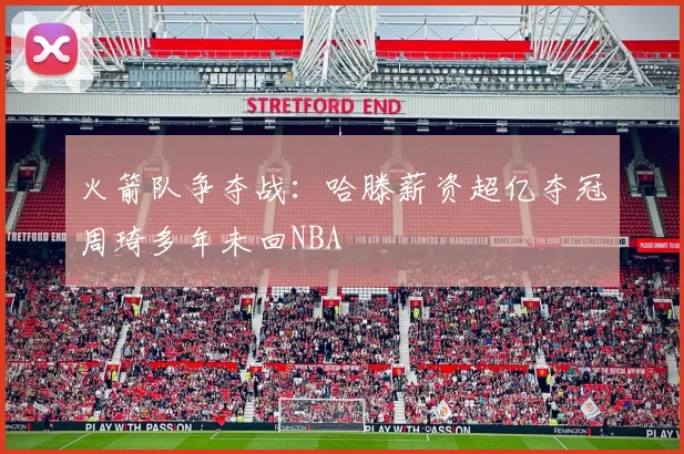 火箭队争夺战：哈滕薪资超亿夺冠周琦多年未回NBA