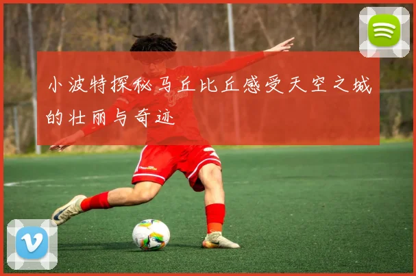 小波特探秘马丘比丘感受天空之城的壮丽与奇迹