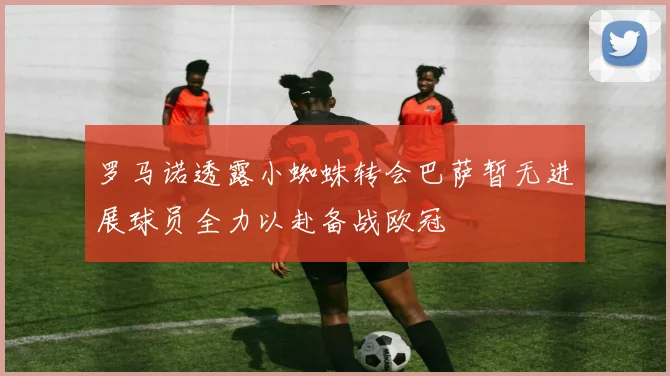 罗马诺透露小蜘蛛转会巴萨暂无进展球员全力以赴备战欧冠
