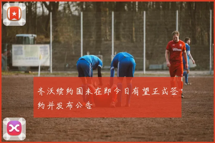 齐沃续约国米在即今日有望正式签约并发布公告