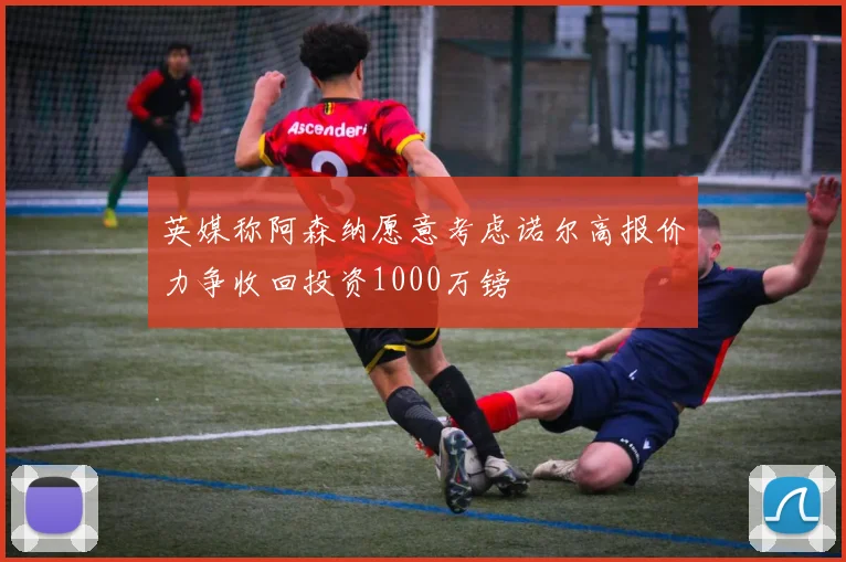 英媒称阿森纳愿意考虑诺尔高报价力争收回投资1000万镑
