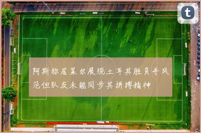 阿斯称居莱尔展现土耳其胜负手风范但队友未能同步其拼搏精神