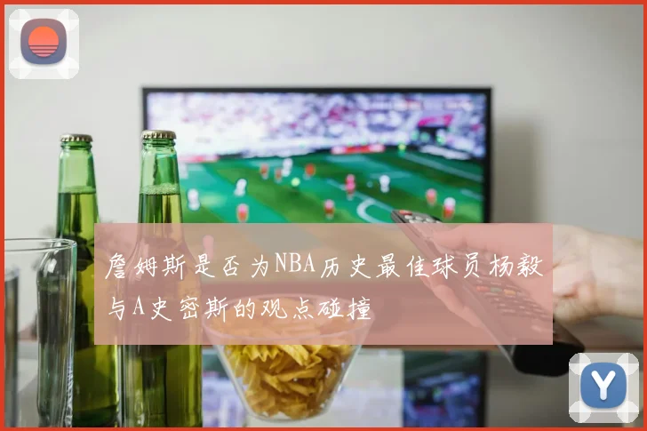 詹姆斯是否为NBA历史最佳球员杨毅与A史密斯的观点碰撞