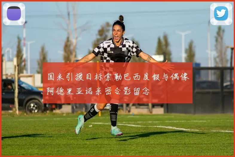 国米引援目标索勒巴西度假与偶像阿德里亚诺亲密合影留念